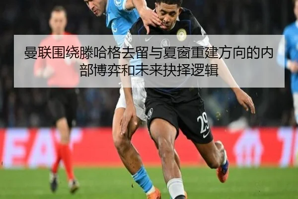 曼联围绕滕哈格去留与夏窗重建方向的内部博弈和未来抉择逻辑