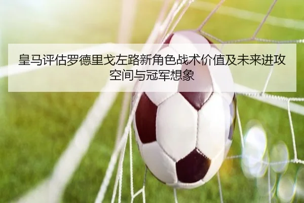 皇马评估罗德里戈左路新角色战术价值及未来进攻空间与冠军想象