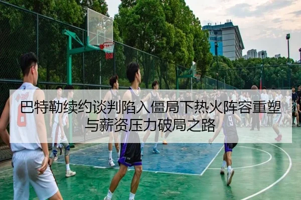 巴特勒续约谈判陷入僵局下热火阵容重塑与薪资压力破局之路