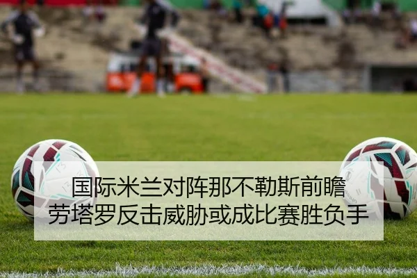 国际米兰对阵那不勒斯前瞻 劳塔罗反击威胁或成比赛胜负手
